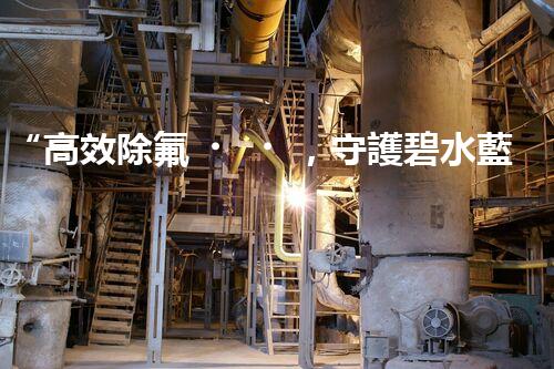 “高效除氟，守護碧水藍天——廢水中氟離子處理新篇章”
